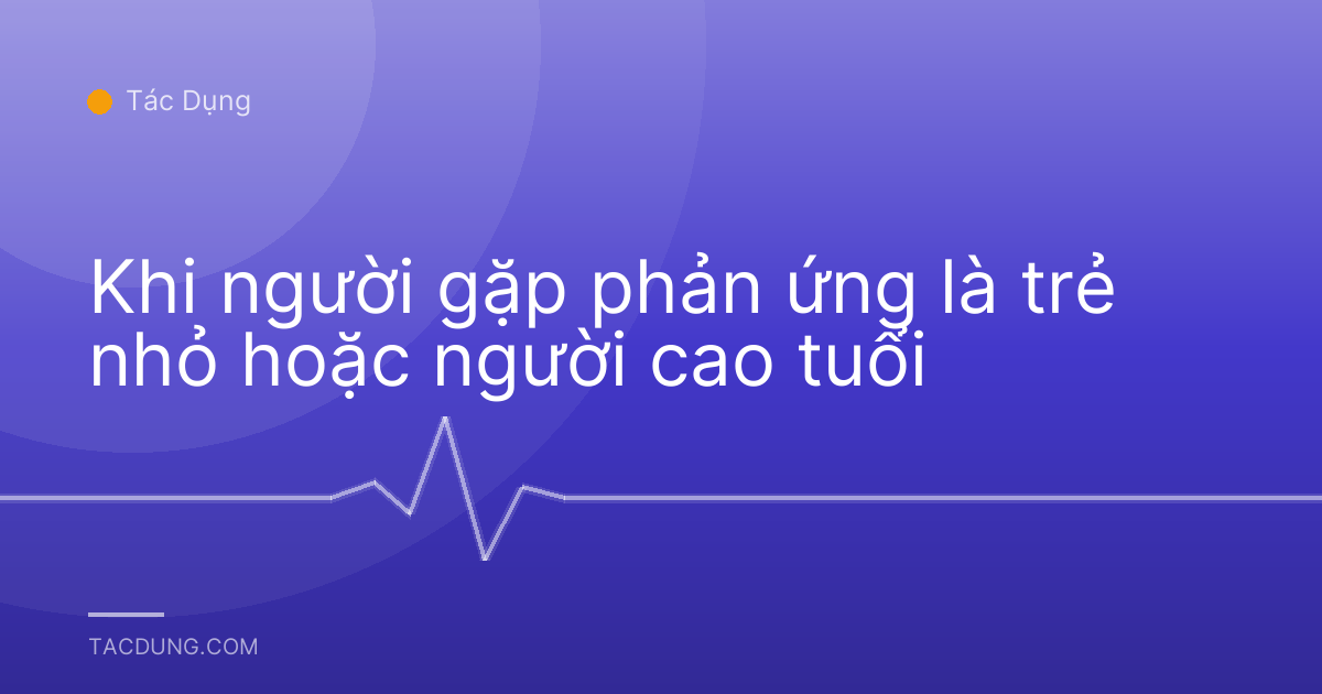Khi người gặp phản ứng là trẻ nhỏ hoặc người cao tuổi